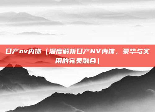 日产nv内饰(深度解析日产NV内饰,豪华与实用的完美融合)
