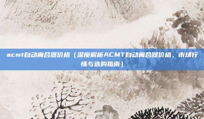 acmt自动离合器价格(深度解析ACMT自动离合器价格,市场行情与选购指南)