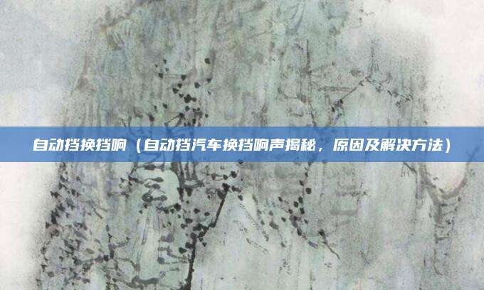 自动挡换挡响(自动挡汽车换挡响声揭秘,原因及解决方法)