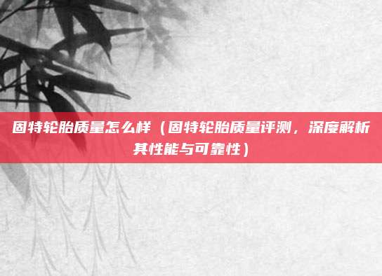 固特轮胎质量怎么样(固特轮胎质量评测,深度解析其性能与可靠性)
