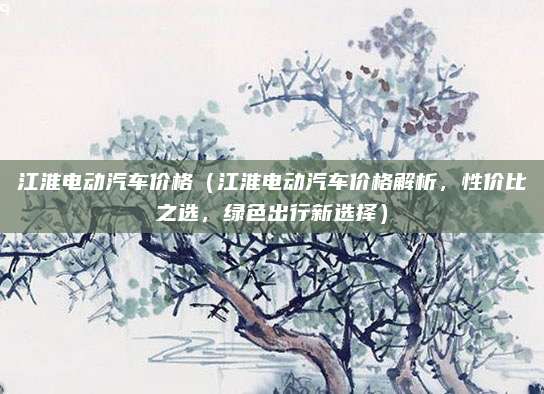 江淮电动汽车价格(江淮电动汽车价格解析,性价比之选,绿色出行新选择)