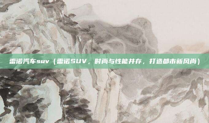 雷诺汽车suv(雷诺SUV,时尚与性能并存,打造都市新风尚)