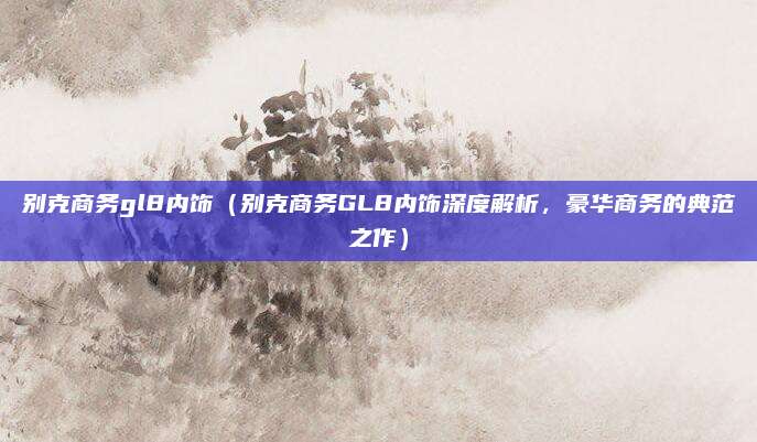 别克商务gl8内饰(别克商务GL8内饰深度解析,豪华商务的典范之作)