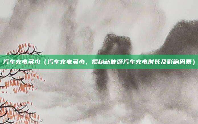 汽车充电多少(汽车充电多少,揭秘新能源汽车充电时长及影响因素)
