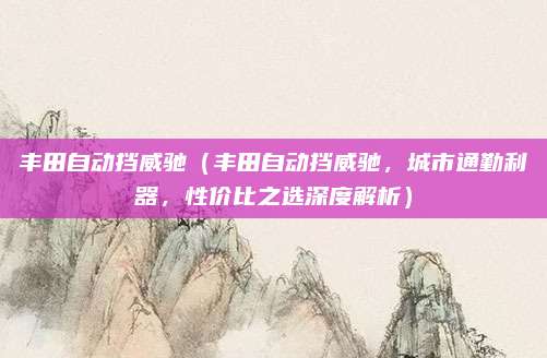 丰田自动挡威驰(丰田自动挡威驰,城市通勤利器,性价比之选深度解析)