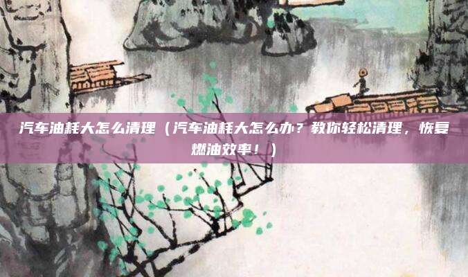 汽车油耗大怎么清理(汽车油耗大怎么办?教你轻松清理,恢复燃油效率!)