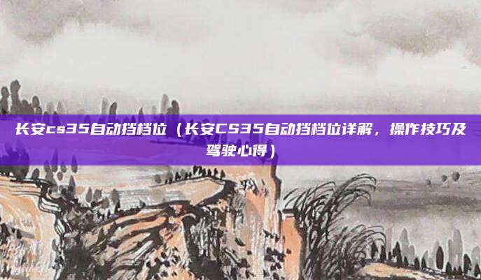 长安cs35自动挡档位(长安CS35自动挡档位详解,操作技巧及驾驶心得)