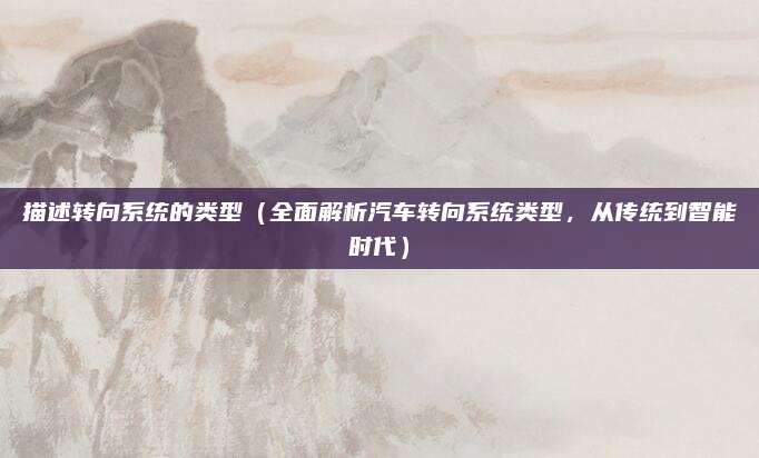 描述转向系统的类型(全面解析汽车转向系统类型,从传统到智能时代)