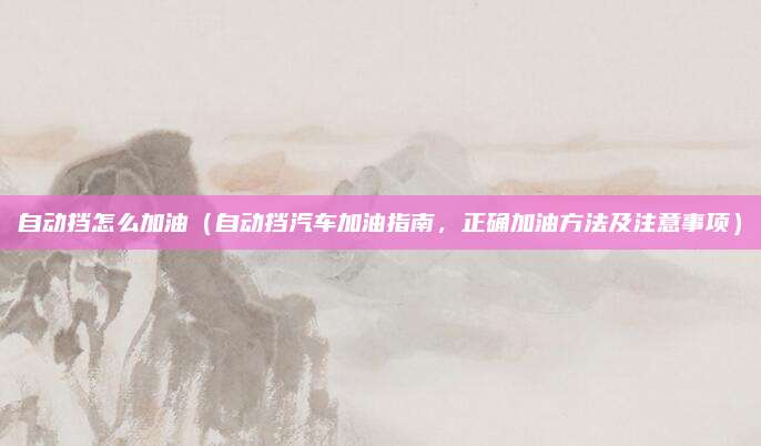 自动挡怎么加油(自动挡汽车加油指南,正确加油方法及注意事项)