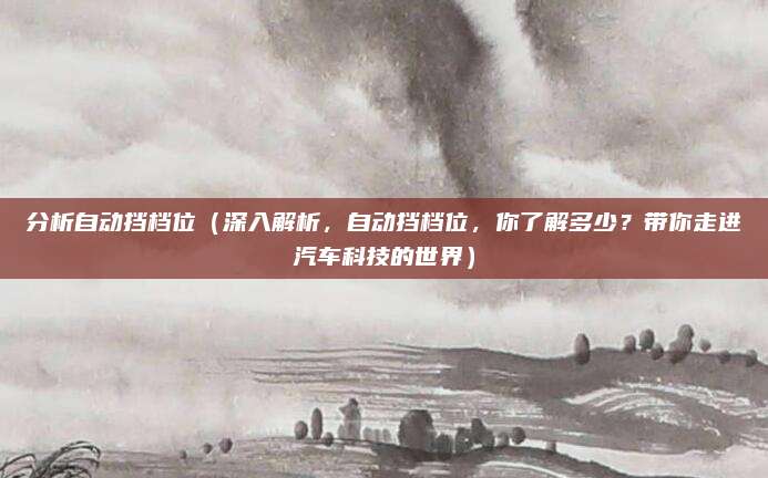 分析自动挡档位(深入解析,自动挡档位,你了解多少?带你走进汽车科技的世界)