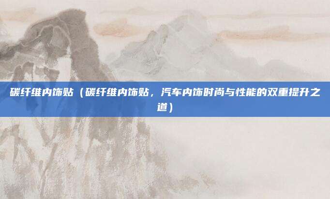 碳纤维内饰贴(碳纤维内饰贴,汽车内饰时尚与性能的双重提升之道)
