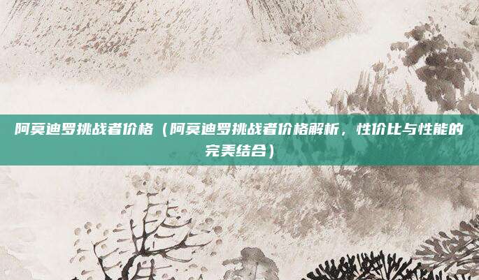 阿莫迪罗挑战者价格(阿莫迪罗挑战者价格解析,性价比与性能的完美结合)