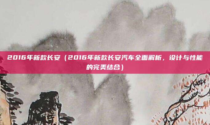 2016年新款长安（2016年新款长安汽车全面解析，设计与性能的完美结合）