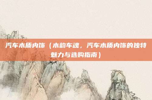 汽车木质内饰(木韵车魂,汽车木质内饰的独特魅力与选购指南)