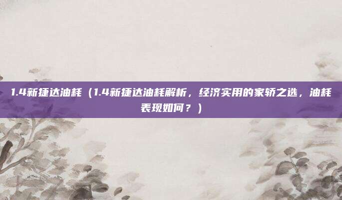 1.4新捷达油耗（1.4新捷达油耗解析，经济实用的家轿之选，油耗表现如何？）