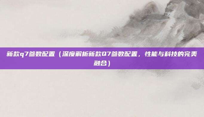 新款q7参数配置(深度解析新款Q7参数配置,性能与科技的完美融合)