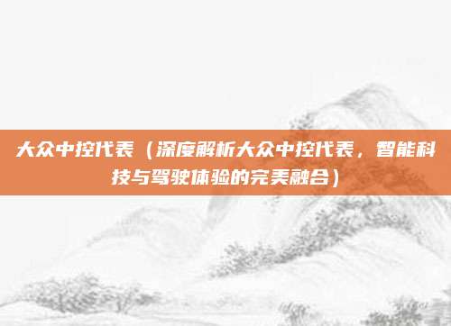 大众中控代表(深度解析大众中控代表,智能科技与驾驶体验的完美融合)