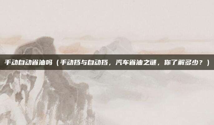 手动自动省油吗(手动挡与自动挡,汽车省油之谜,你了解多少?)