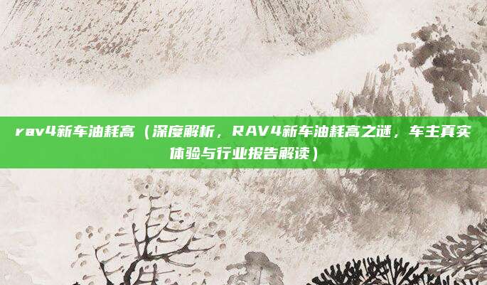 rav4新车油耗高(深度解析,RAV4新车油耗高之谜,车主真实体验与行业报告解读)