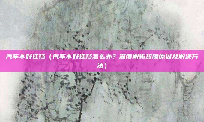 汽车不好挂档（汽车不好挂档怎么办？深度解析故障原因及解决方法）