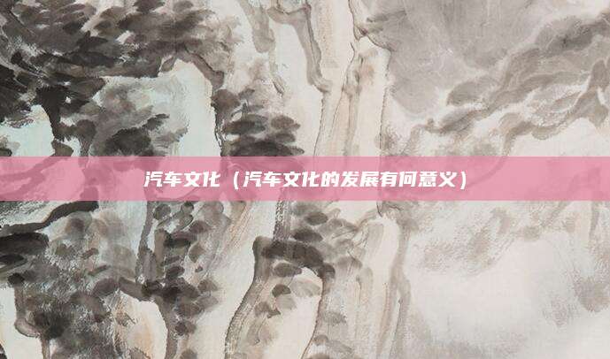汽车文化(汽车文化的发展有何意义)