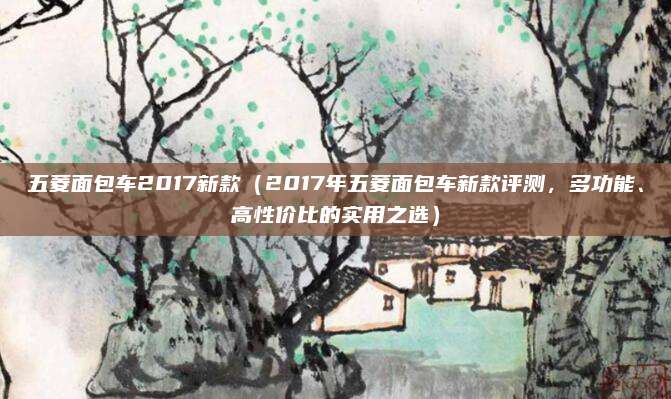 五菱面包车2017新款(2017年五菱面包车新款评测,多功能、高性价比的实用之选)