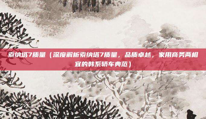 索纳塔7质量(深度解析索纳塔7质量,品质卓越,家用商务两相宜的韩系轿车典范)