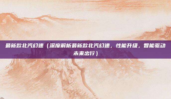 最新款北汽幻速(深度解析最新款北汽幻速,性能升级,智能驱动未来出行)
