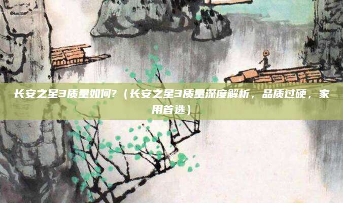 长安之星3质量如何?(长安之星3质量深度解析,品质过硬,家用首选)