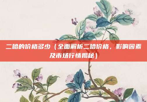 二哈的价格多少（全面解析二哈价格，影响因素及市场行情揭秘）
