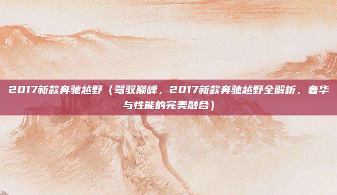 2017新款奔驰越野(驾驭巅峰,2017新款奔驰越野全解析,奢华与性能的完美融合)