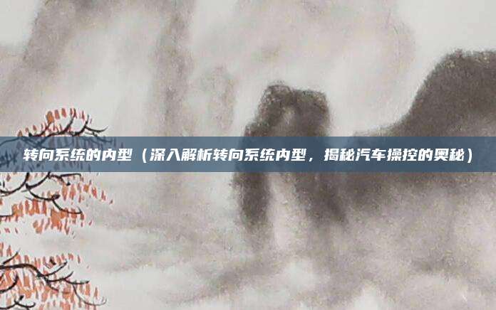 转向系统的内型(深入解析转向系统内型,揭秘汽车操控的奥秘)