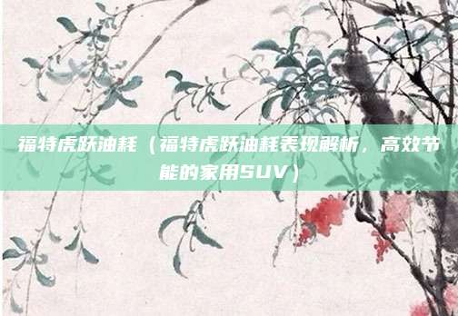 福特虎跃油耗（福特虎跃油耗表现解析，高效节能的家用SUV）