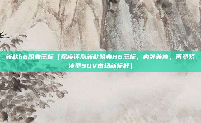 新款h6哈弗蓝标(深度评测新款哈弗H6蓝标,内外兼修,再塑紧凑型SUV市场新标杆)