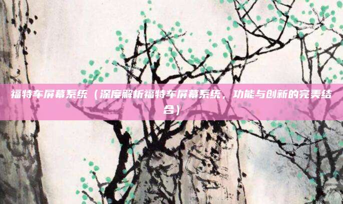 福特车屏幕系统(深度解析福特车屏幕系统,功能与创新的完美结合)