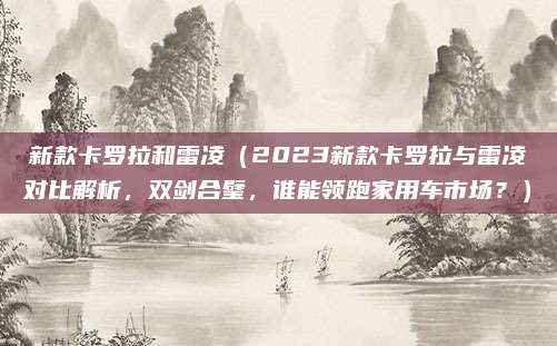 新款卡罗拉和雷凌（2023新款卡罗拉与雷凌对比解析，双剑合璧，谁能领跑家用车市场？）