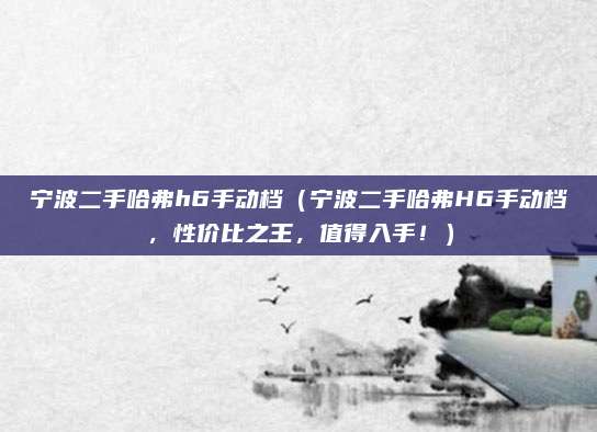 宁波二手哈弗h6手动档(宁波二手哈弗H6手动档,性价比之王,值得入手!)
