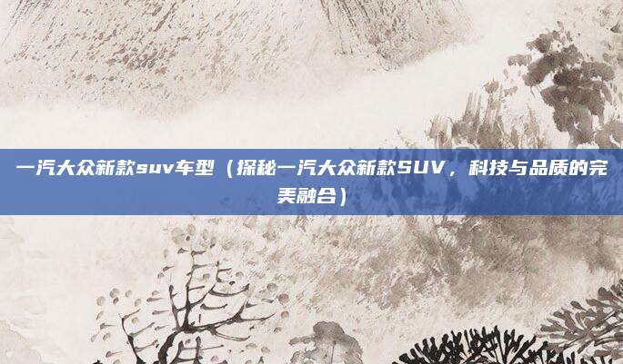 一汽大众新款suv车型(探秘一汽大众新款SUV,科技与品质的完美融合)