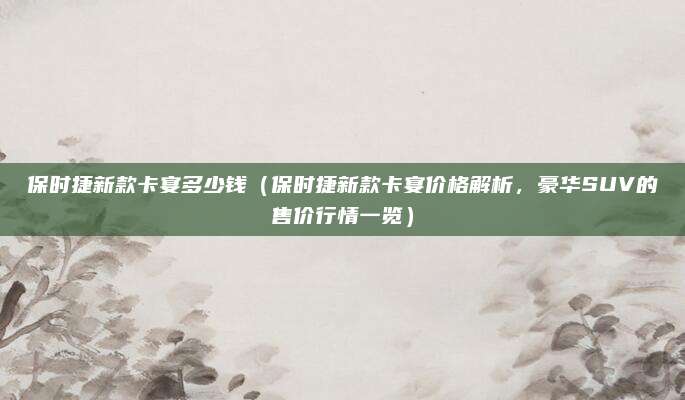 保时捷新款卡宴多少钱(保时捷新款卡宴价格解析,豪华SUV的售价行情一览)