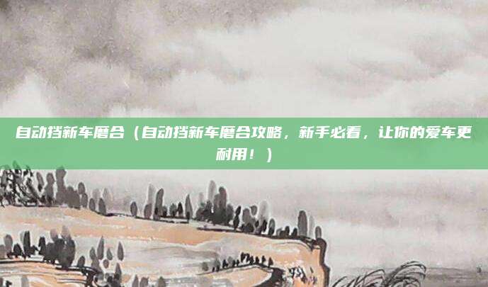 自动挡新车磨合(自动挡新车磨合攻略,新手必看,让你的爱车更耐用!)