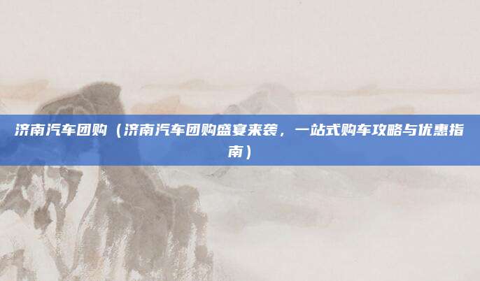 济南汽车团购(济南汽车团购盛宴来袭,一站式购车攻略与优惠指南)