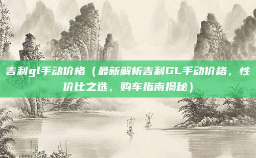 吉利gl手动价格(最新解析吉利GL手动价格,性价比之选,购车指南揭秘)