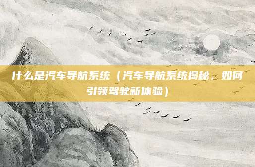什么是汽车导航系统(汽车导航系统揭秘,如何引领驾驶新体验)