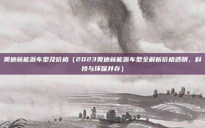 奥迪新能源车型及价格(2023奥迪新能源车型全解析价格透明,科技与环保并存)