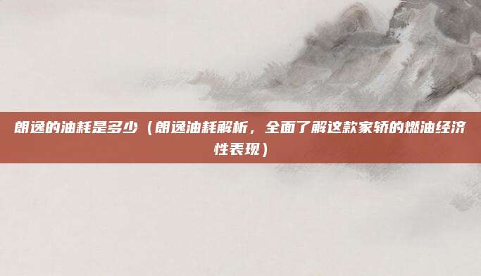 朗逸的油耗是多少(朗逸油耗解析,全面了解这款家轿的燃油经济性表现)