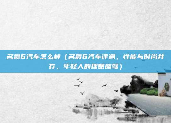 名爵6汽车怎么样（名爵6汽车评测，性能与时尚并存，年轻人的理想座驾）