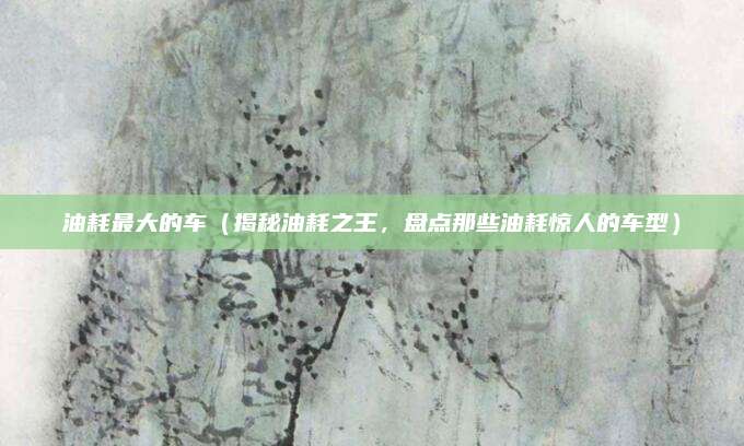 油耗最大的车(揭秘油耗之王,盘点那些油耗惊人的车型)