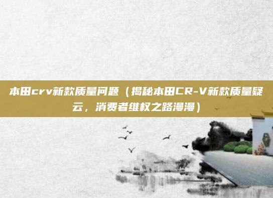 本田crv新款质量问题(揭秘本田CR-V新款质量疑云,消费者维权之路漫漫)