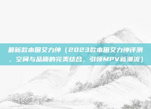 最新款本田艾力绅(2023款本田艾力绅评测,空间与品质的完美结合,引领MPV新潮流)
