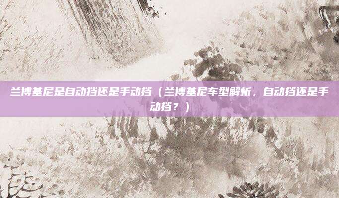 兰博基尼是自动挡还是手动挡(兰博基尼车型解析,自动挡还是手动挡?)